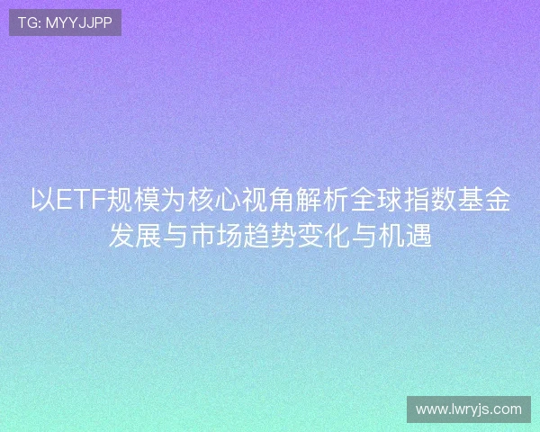 以ETF规模为核心视角解析全球指数基金发展与市场趋势变化与机遇 以ETF规模为核心视角解析全球指数基金发展与市场趋势变化与机遇